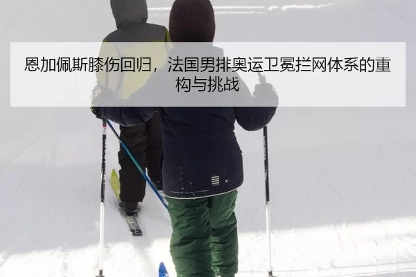 恩加佩斯膝伤回归，法国男排奥运卫冕拦网体系的重构与挑战