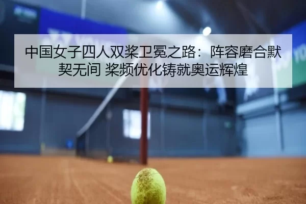 中国女子四人双桨卫冕之路：阵容磨合默契无间 桨频优化铸就奥运辉煌